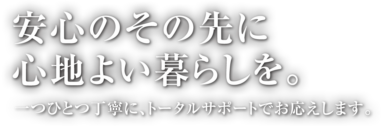 安心のその先に心地よい暮らしを。一つひとつ丁寧に、トータルサポートでお応えします。